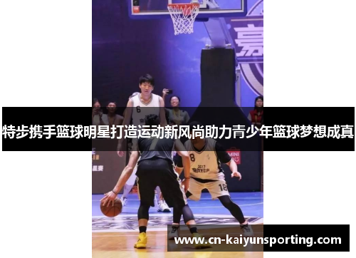 特步携手篮球明星打造运动新风尚助力青少年篮球梦想成真